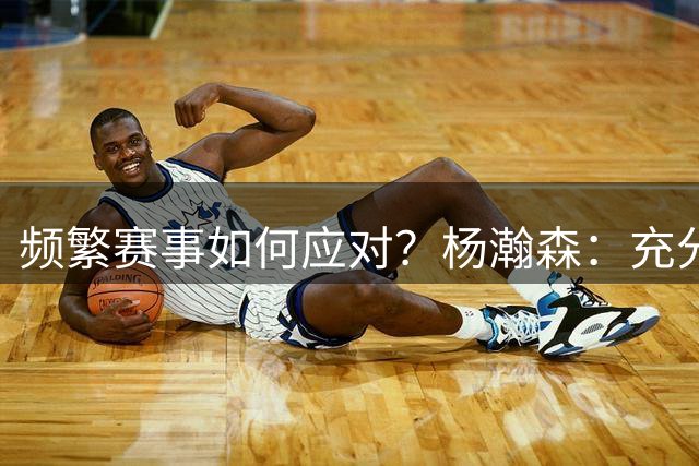 频繁赛事如何应对？杨瀚森：充分休息是关键